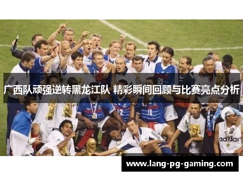 广西队顽强逆转黑龙江队 精彩瞬间回顾与比赛亮点分析