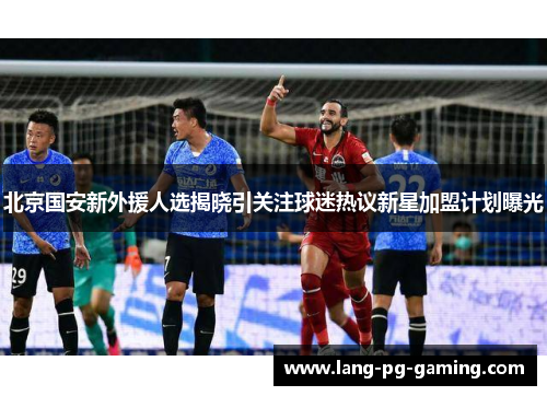 北京国安新外援人选揭晓引关注球迷热议新星加盟计划曝光