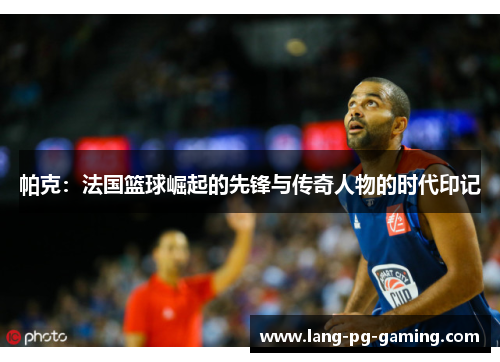 帕克：法国篮球崛起的先锋与传奇人物的时代印记
