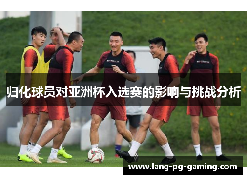 归化球员对亚洲杯入选赛的影响与挑战分析
