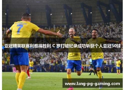 亚冠精英联赛利雅得胜利 C 罗打破纪录成功斩获个人亚冠50球
