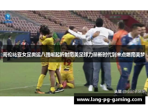 哥伦比亚女足奥运八强崛起折射南美足球力量新时代到来点燃南美梦