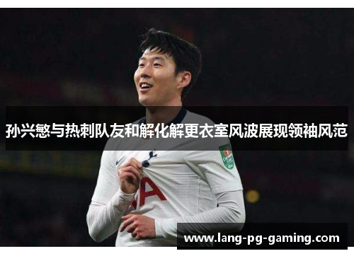 孙兴慜与热刺队友和解化解更衣室风波展现领袖风范