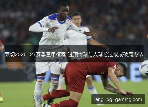 莱切2026-27赛季意甲征程 过顶传球与人球分过或成破局办法